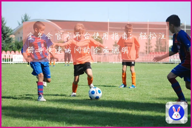 金年会官方平台使用指南：轻松注册与快速访问的全面说明